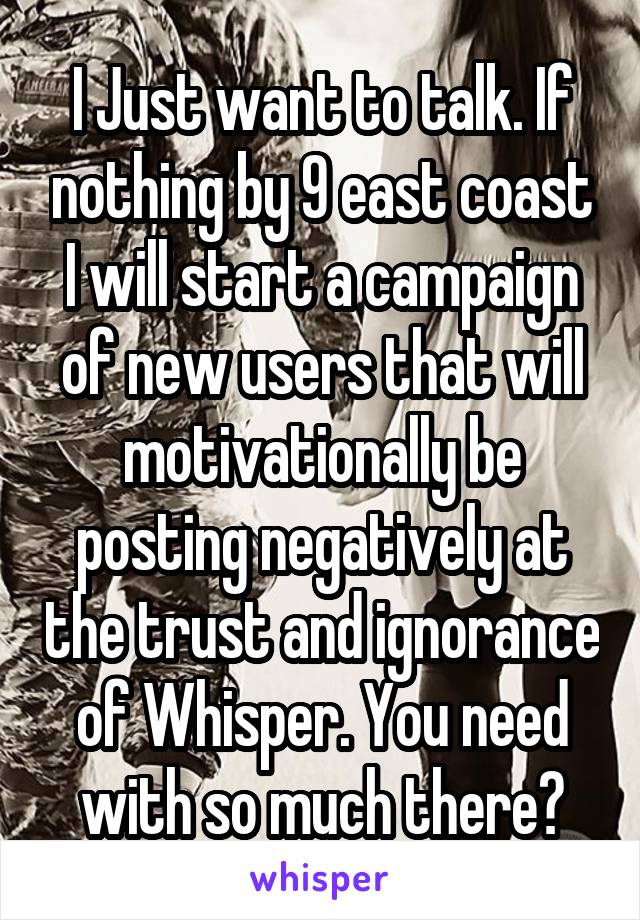 I Just want to talk. If nothing by 9 east coast I will start a campaign of new users that will motivationally be posting negatively at the trust and ignorance of Whisper. You need with so much there?