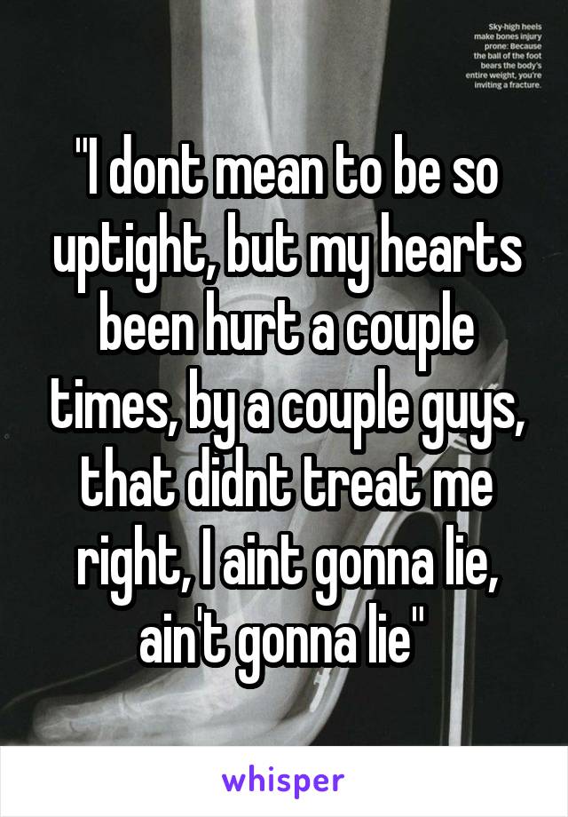 "I dont mean to be so uptight, but my hearts been hurt a couple times, by a couple guys, that didnt treat me right, I aint gonna lie, ain't gonna lie" 