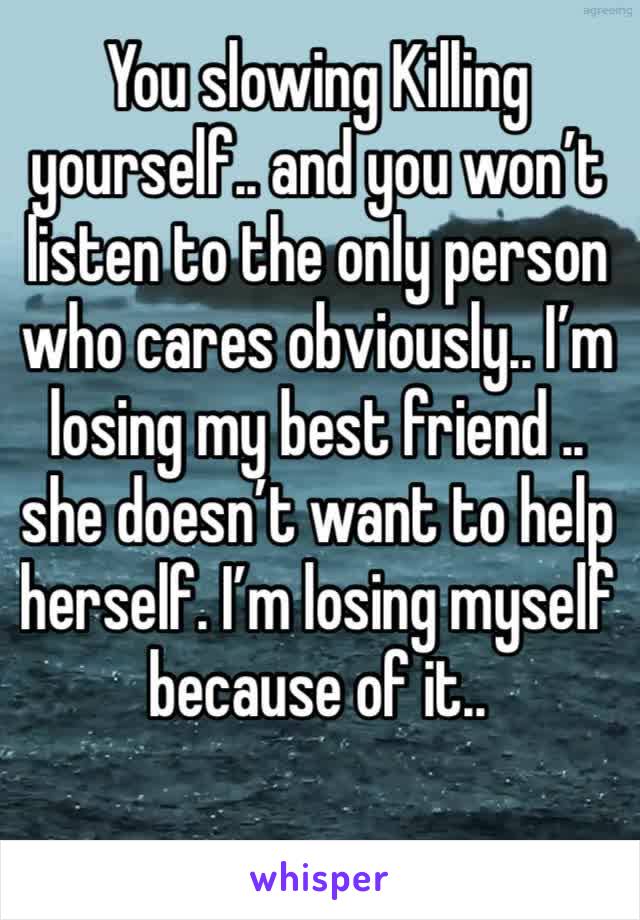 You slowing Killing yourself.. and you won’t listen to the only person who cares obviously.. I’m losing my best friend .. she doesn’t want to help herself. I’m losing myself because of it.. 
