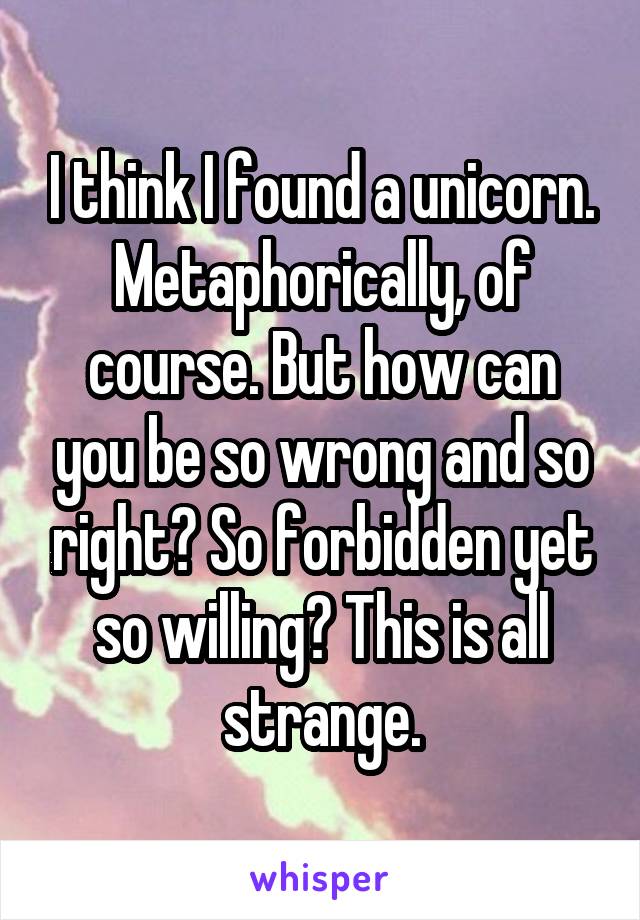 I think I found a unicorn.
Metaphorically, of course. But how can you be so wrong and so right? So forbidden yet so willing? This is all strange.