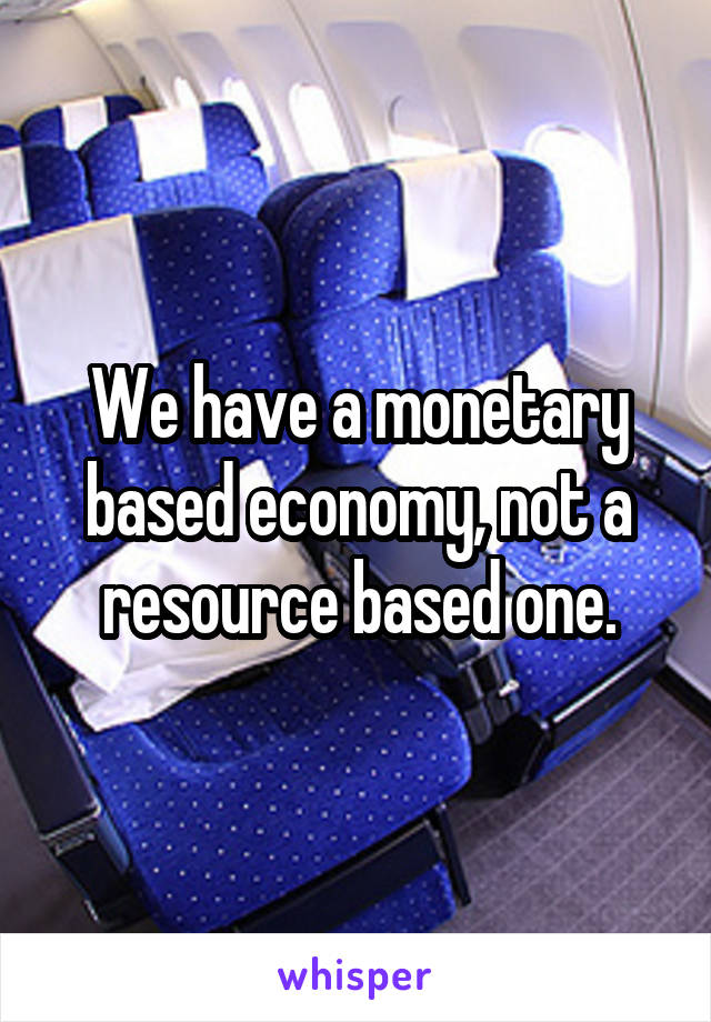 We have a monetary based economy, not a resource based one.