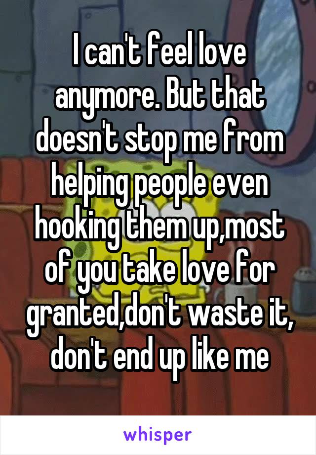 I can't feel love anymore. But that doesn't stop me from helping people even hooking them up,most of you take love for granted,don't waste it, don't end up like me
