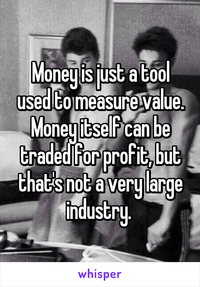 Money is just a tool used to measure value. Money itself can be traded for profit, but that's not a very large industry. 