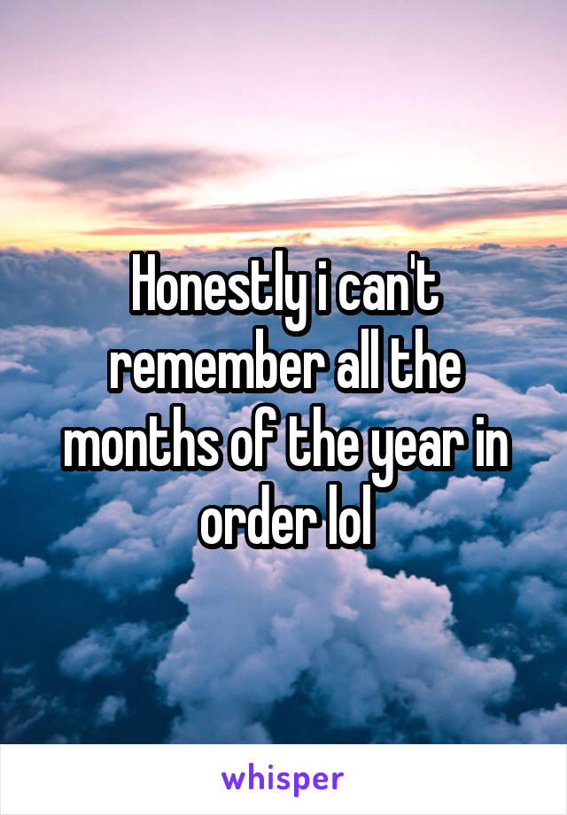 Honestly i can't remember all the months of the year in order lol