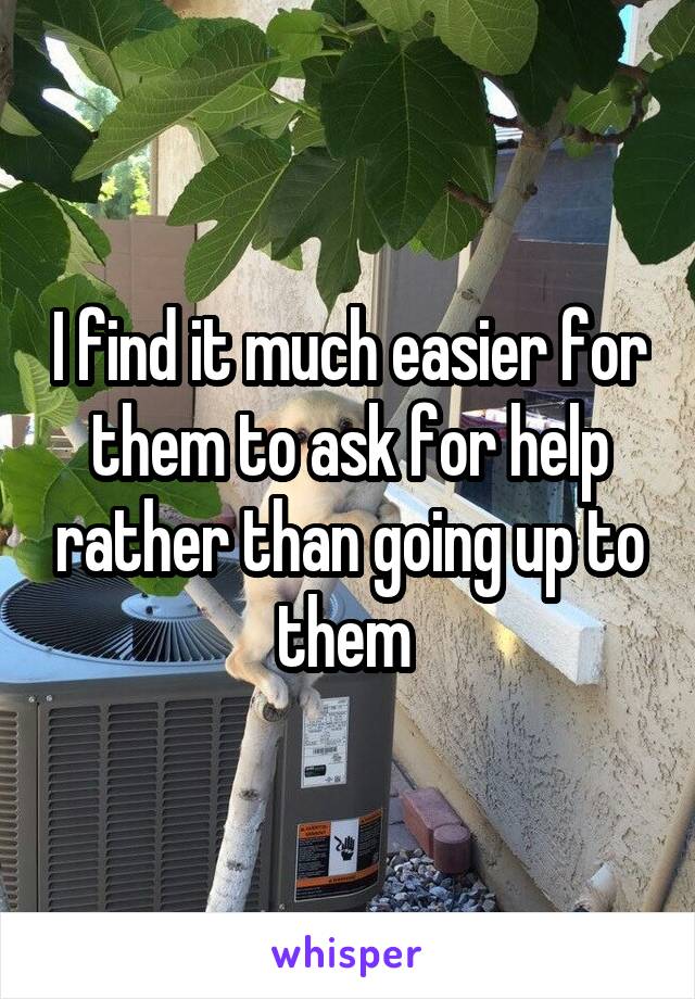 I find it much easier for them to ask for help rather than going up to them 
