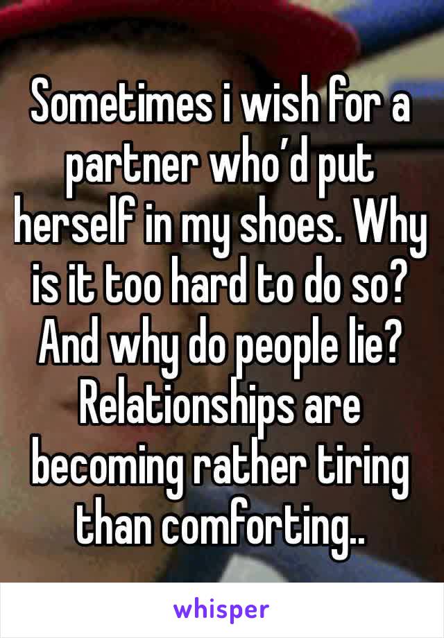 Sometimes i wish for a partner who’d put herself in my shoes. Why is it too hard to do so? And why do people lie? Relationships are becoming rather tiring than comforting..