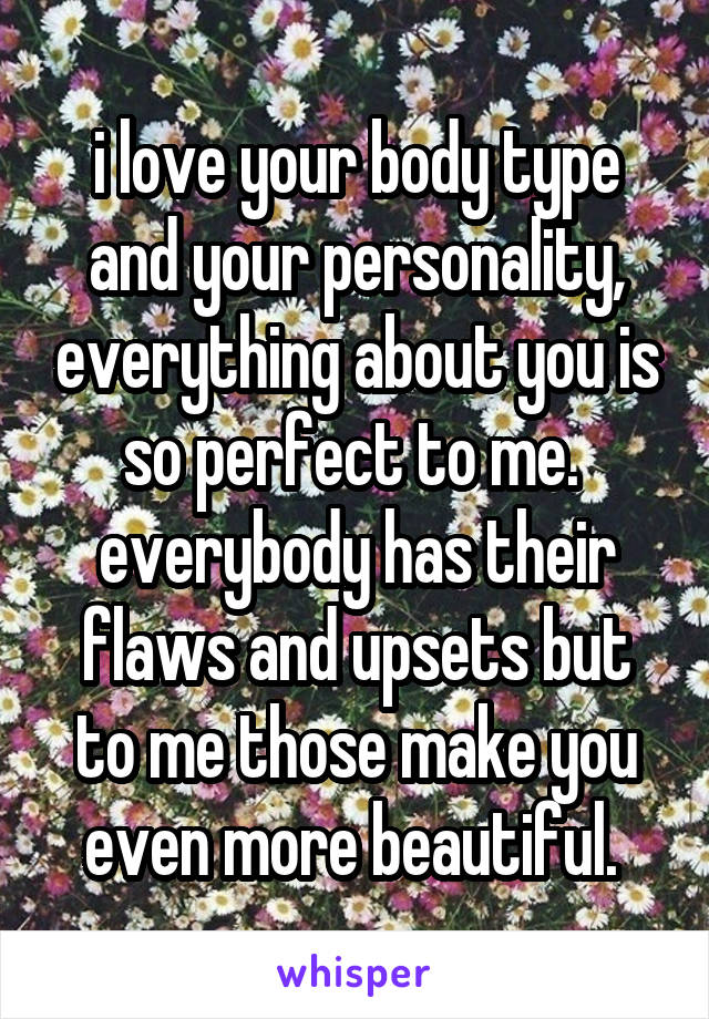 i love your body type and your personality, everything about you is so perfect to me. 
everybody has their flaws and upsets but to me those make you even more beautiful. 