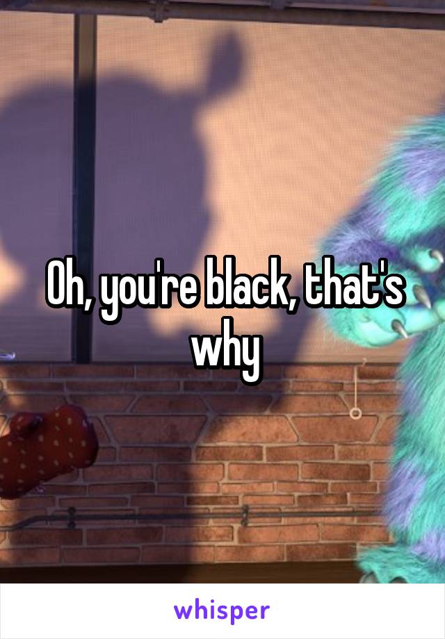 Oh, you're black, that's why