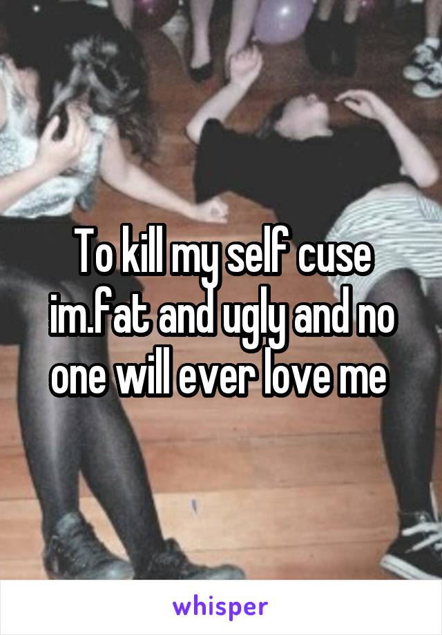 To kill my self cuse im.fat and ugly and no one will ever love me 