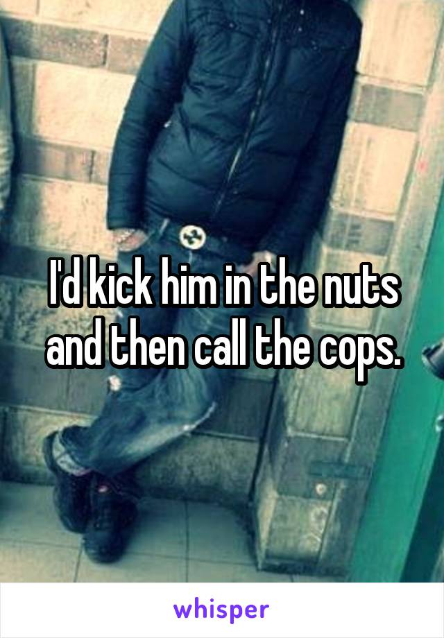 I'd kick him in the nuts and then call the cops.