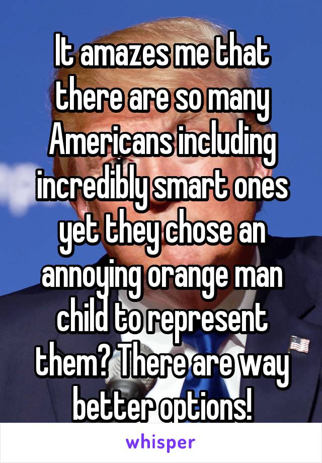 It amazes me that there are so many Americans including incredibly smart ones yet they chose an annoying orange man child to represent them? There are way better options!