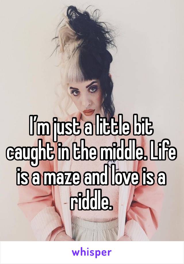 I’m just a little bit caught in the middle. Life is a maze and love is a riddle. 