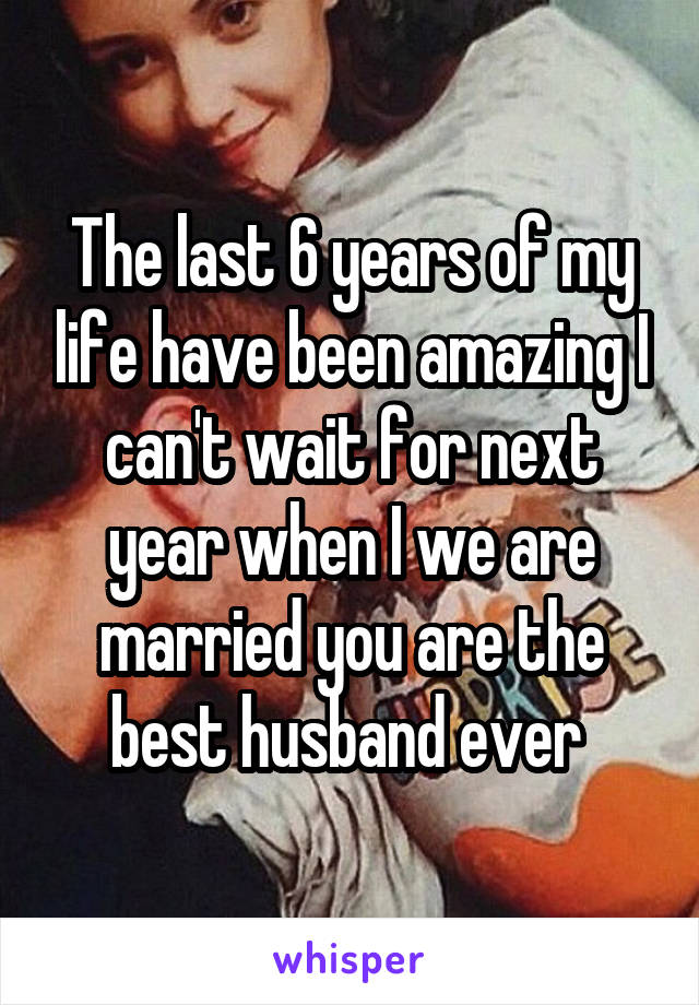 The last 6 years of my life have been amazing I can't wait for next year when I we are married you are the best husband ever 