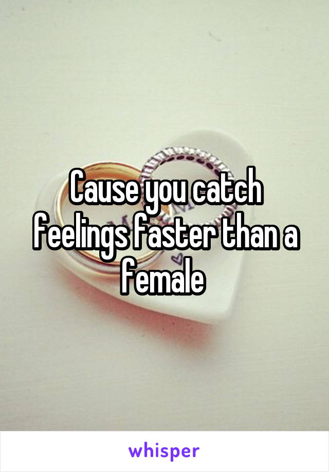 Cause you catch feelings faster than a female 