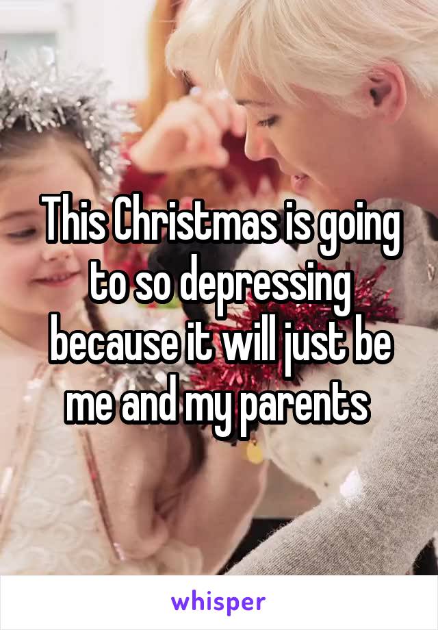 This Christmas is going to so depressing because it will just be me and my parents 