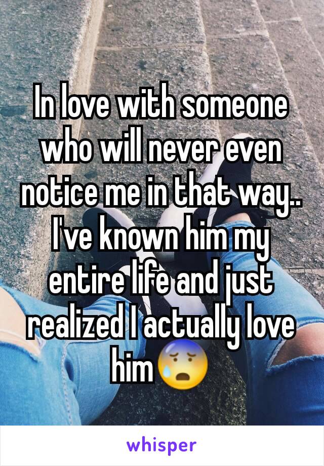 In love with someone who will never even notice me in that way.. I've known him my entire life and just realized I actually love him😰