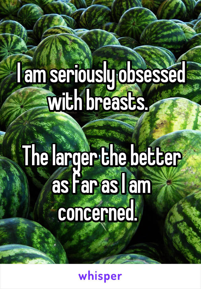 I am seriously obsessed with breasts.  

The larger the better as far as I am concerned.  