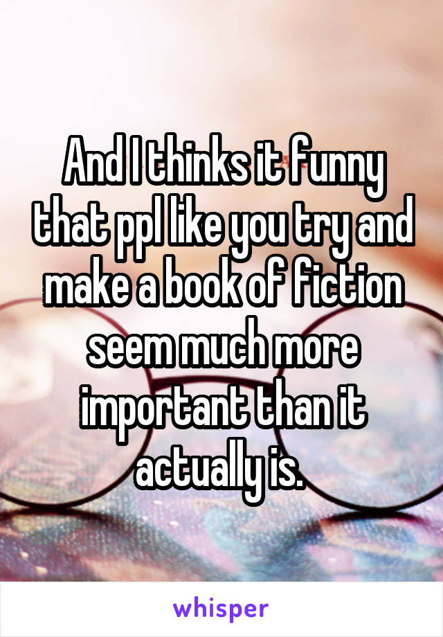 And I thinks it funny that ppl like you try and make a book of fiction seem much more important than it actually is. 