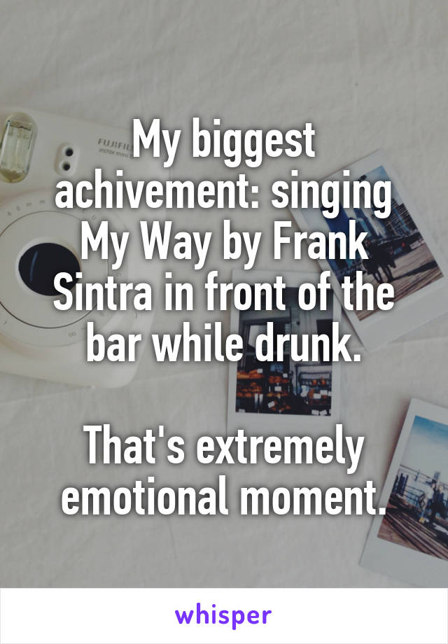 My biggest achivement: singing My Way by Frank Sintra in front of the bar while drunk.

That's extremely emotional moment.