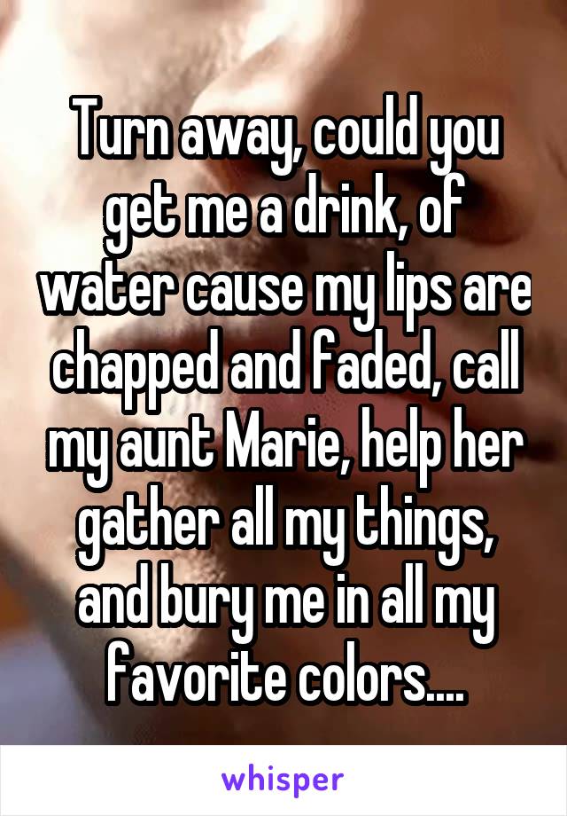 Turn away, could you get me a drink, of water cause my lips are chapped and faded, call my aunt Marie, help her gather all my things, and bury me in all my favorite colors....