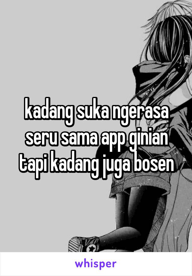 kadang suka ngerasa seru sama app ginian tapi kadang juga bosen