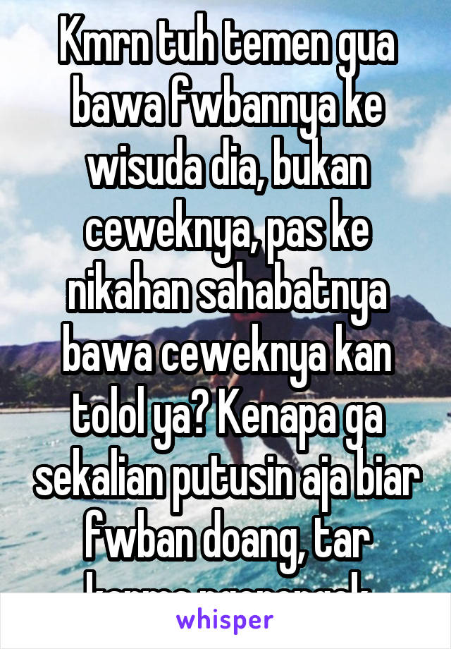 Kmrn tuh temen gua bawa fwbannya ke wisuda dia, bukan ceweknya, pas ke nikahan sahabatnya bawa ceweknya kan tolol ya? Kenapa ga sekalian putusin aja biar fwban doang, tar karma ngerengek