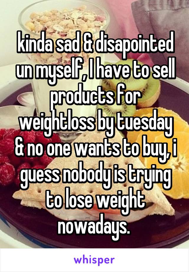 kinda sad & disapointed un myself, I have to sell products for weightloss by tuesday & no one wants to buy, i guess nobody is trying to lose weight nowadays. 