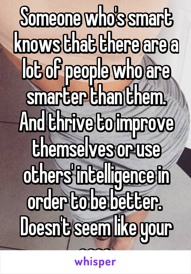 Someone who's smart knows that there are a lot of people who are smarter than them. And thrive to improve themselves or use others' intelligence in order to be better. 
Doesn't seem like your case.