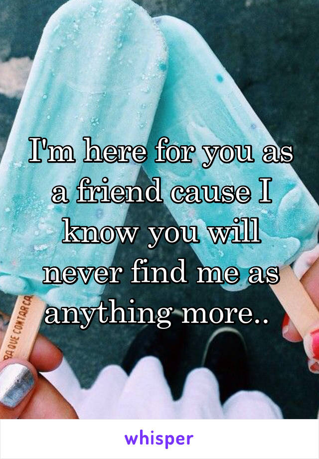 I'm here for you as a friend cause I know you will never find me as anything more.. 