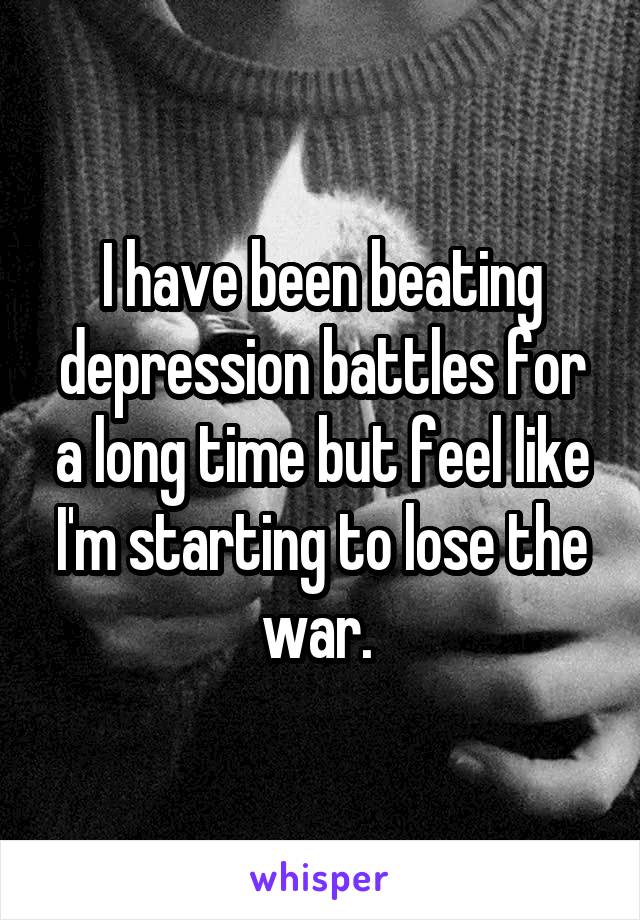 I have been beating depression battles for a long time but feel like I'm starting to lose the war. 