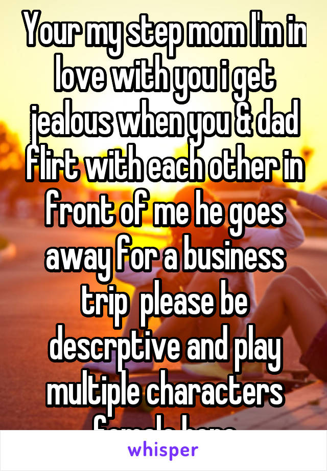 Your my step mom I'm in love with you i get jealous when you & dad flirt with each other in front of me he goes away for a business trip  please be descrptive and play multiple characters female here