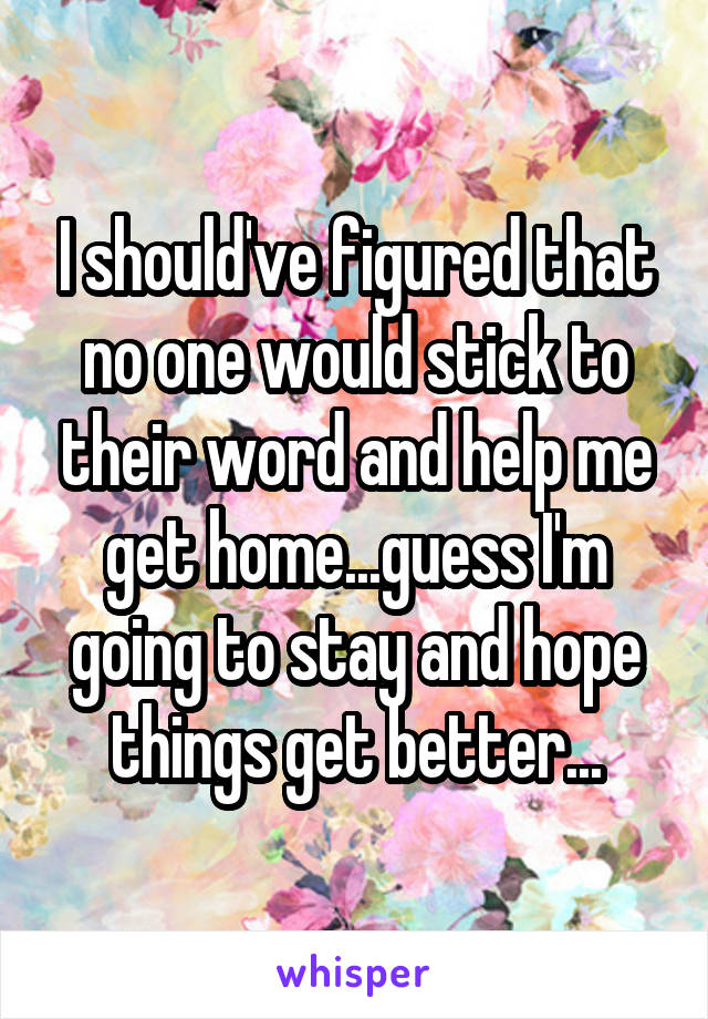 I should've figured that no one would stick to their word and help me get home...guess I'm going to stay and hope things get better...