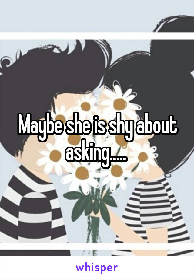Maybe she is shy about asking..... 