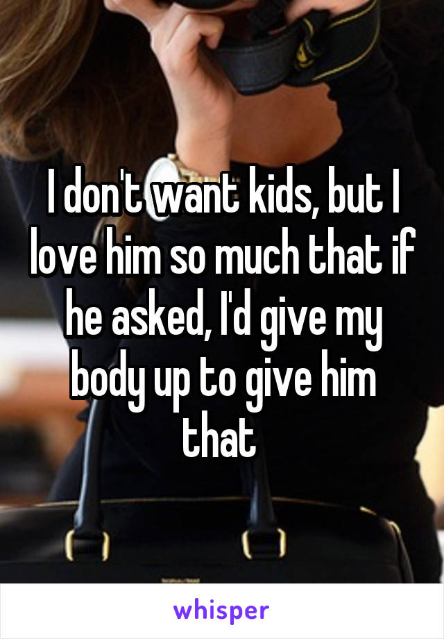 I don't want kids, but I love him so much that if he asked, I'd give my body up to give him that 