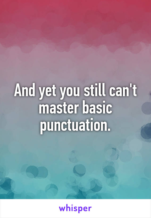 And yet you still can't master basic punctuation.