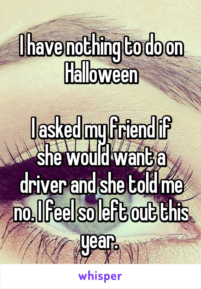 I have nothing to do on Halloween

I asked my friend if she would want a driver and she told me no. I feel so left out this year. 