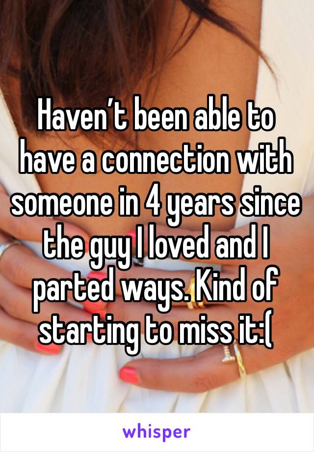 Haven’t been able to have a connection with someone in 4 years since the guy I loved and I parted ways. Kind of starting to miss it:(