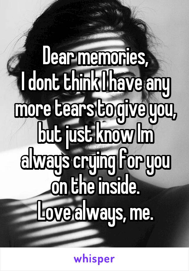 Dear memories,
I dont think I have any more tears to give you, but just know Im always crying for you on the inside.
Love always, me.