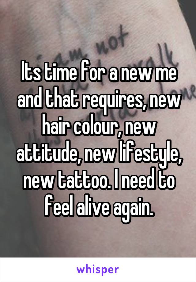 Its time for a new me and that requires, new hair colour, new attitude, new lifestyle, new tattoo. I need to feel alive again.