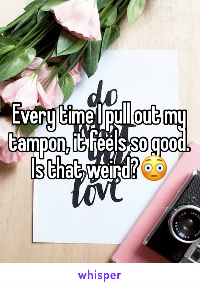 Every time I pull out my tampon, it feels so good.
Is that weird?😳