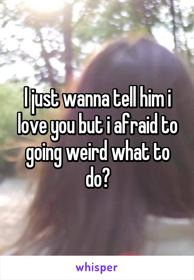 I just wanna tell him i love you but i afraid to going weird what to do?