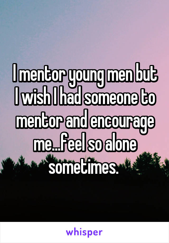 I mentor young men but I wish I had someone to mentor and encourage me...feel so alone sometimes. 