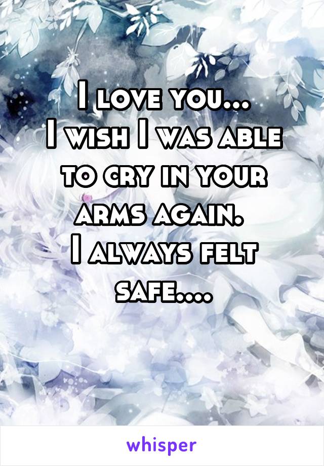 I love you...
I wish I was able to cry in your arms again. 
I always felt safe....

