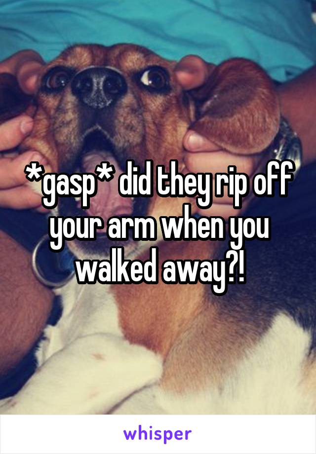 *gasp* did they rip off your arm when you walked away?!