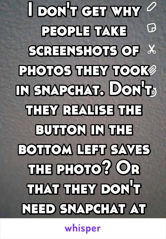 I don't get why people take screenshots of photos they took in snapchat. Don't they realise the button in the bottom left saves the photo? Or that they don't need snapchat at all to take photos