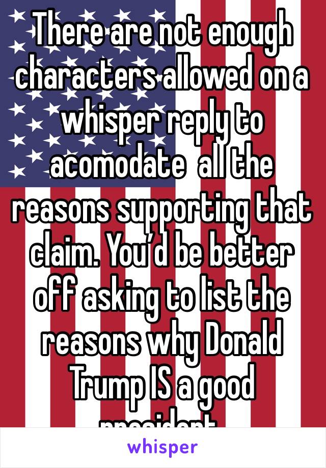 There are not enough characters allowed on a whisper reply to acomodate  all the reasons supporting that claim. You’d be better off asking to list the reasons why Donald Trump IS a good president. 