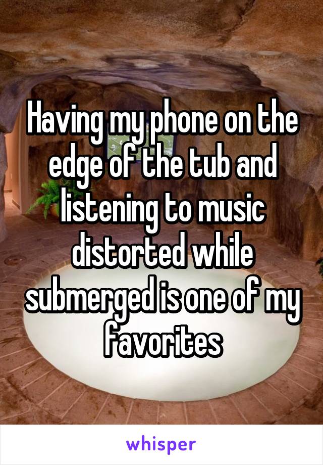 Having my phone on the edge of the tub and listening to music distorted while submerged is one of my favorites