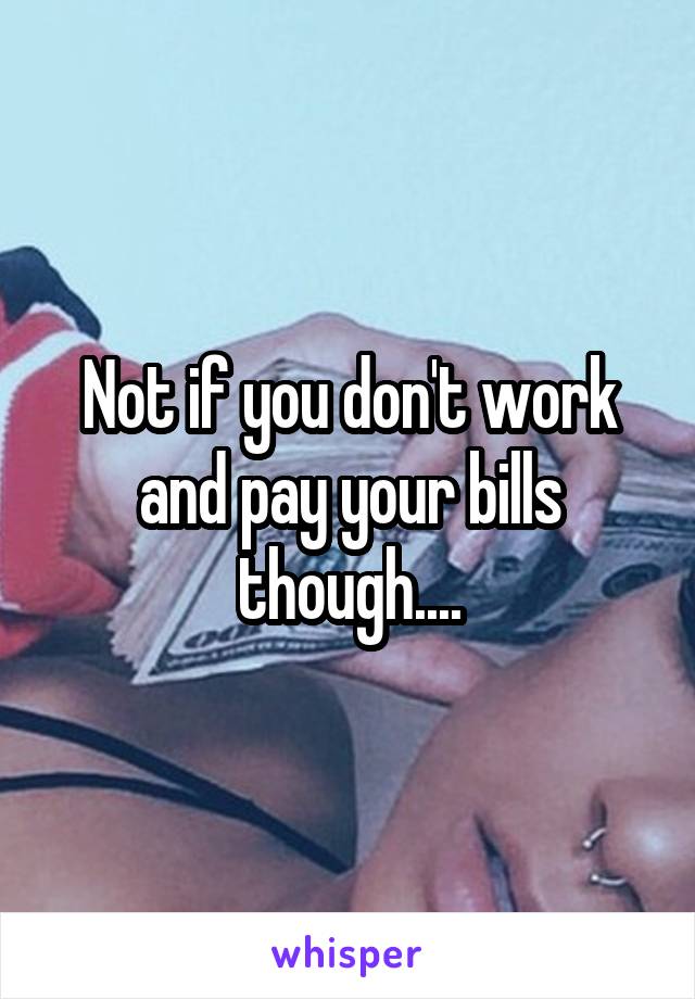 Not if you don't work and pay your bills though....