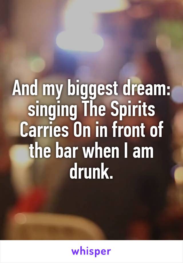 And my biggest dream: singing The Spirits Carries On in front of the bar when I am drunk.