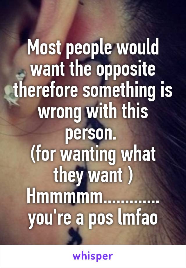 Most people would want the opposite therefore something is wrong with this person. 
(for wanting what they want )
Hmmmmm............. you're a pos lmfao